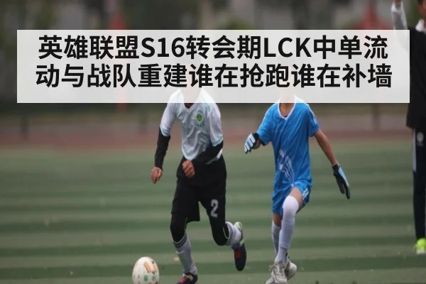 英雄联盟S16转会期LCK中单流动与战队重建谁在抢跑谁在补墙